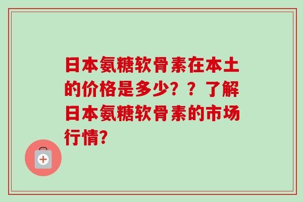 日本氨糖软骨素在本土的价格是多少??了解日本氨糖软骨素的市场行情? 日本氨糖软骨素在本土的价格是多少??了解日本氨糖软骨素的市场行情?