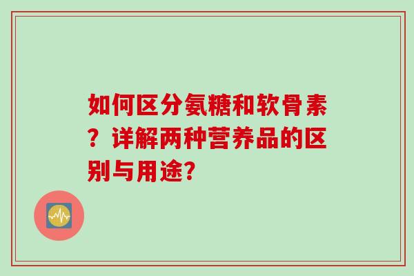 如何区分氨糖和软骨素？详解两种营养品的区别与用途？