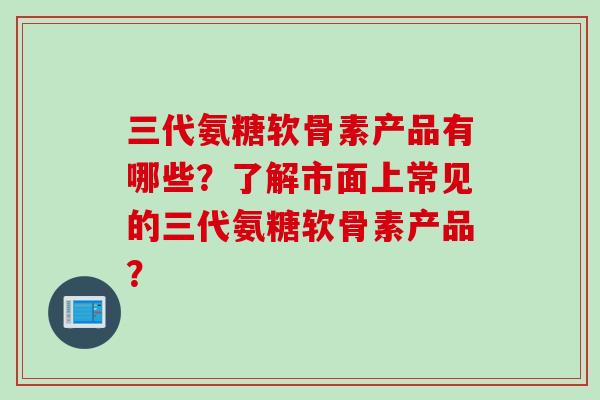 三代氨糖软骨素产品有哪些？了解市面上常见的三代氨糖软骨素产品？