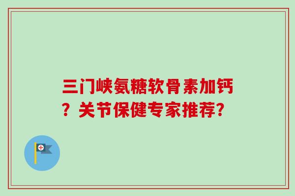 三门峡氨糖软骨素加钙？关节保健专家推荐？