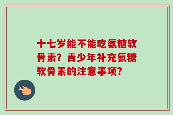 十七岁能不能吃氨糖软骨素？青少年补充氨糖软骨素的注意事项？