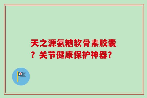 天之源氨糖软骨素胶囊?关节健康保护神器? 天之源氨糖软骨素胶囊?关节健康保护神器?
