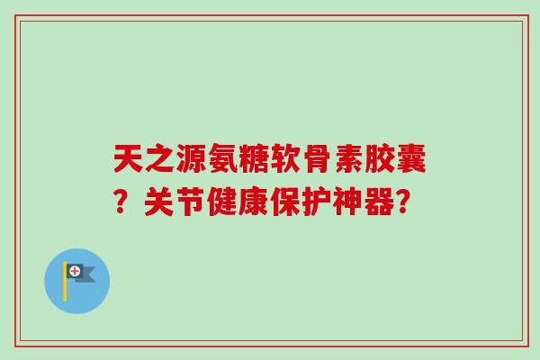 天之源氨糖软骨素胶囊？关节健康保护神器？