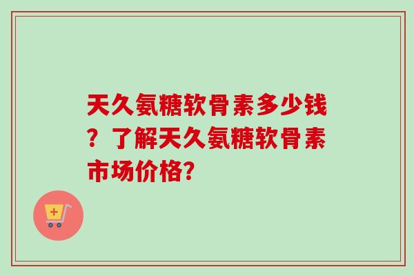 天久氨糖软骨素多少钱?了解天久氨糖软骨素市场价格? 天久氨糖软骨素多少钱?了解天久氨糖软骨素市场价格?
