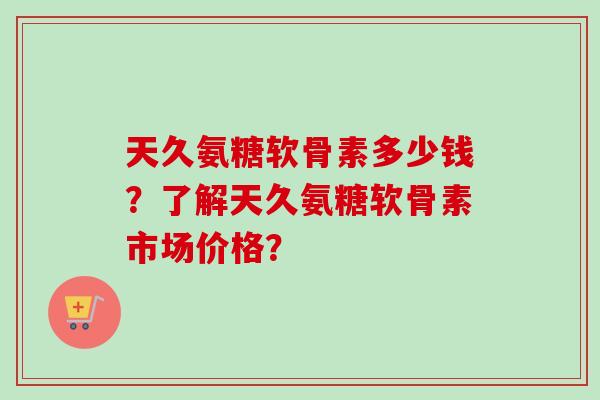 天久氨糖软骨素多少钱？了解天久氨糖软骨素市场价格？