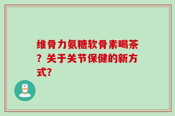 维骨力氨糖软骨素喝茶?关于关节保健的新方式? 维骨力氨糖软骨素喝茶?关于关节保健的新方式?
