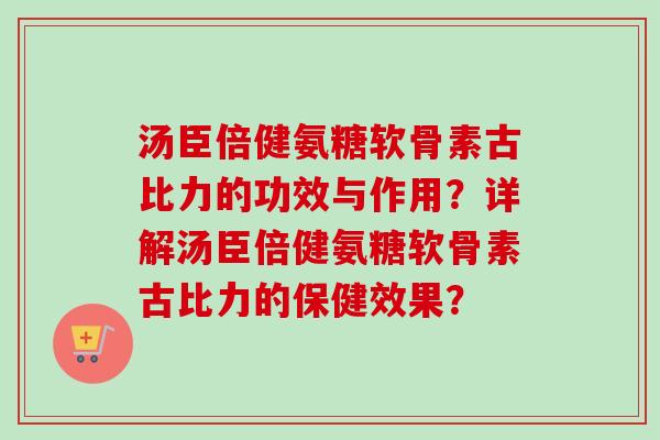 汤臣倍健氨糖软骨素古比力的功效与作用？详解汤臣倍健氨糖软骨素古比力的保健效果？