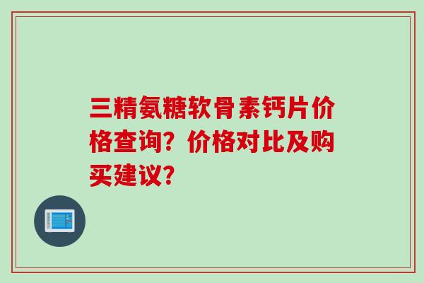 三精氨糖软骨素钙片价格查询?价格对比及购买建议? 三精氨糖软骨素钙片价格查询?价格对比及购买建议?