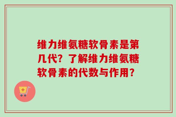 维力维氨糖软骨素是第几代？了解维力维氨糖软骨素的代数与作用？