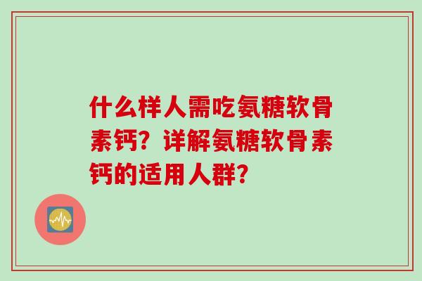 什么样人需吃氨糖软骨素钙?详解氨糖软骨素钙的适用人群? 什么样人需吃氨糖软骨素钙?详解氨糖软骨素钙的适用人群?