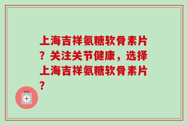 上海吉祥氨糖软骨素片?关注关节健康,选择上海吉祥氨糖软骨素片? 上海吉祥氨糖软骨素片?关注关节健康,选择上海吉祥氨糖软骨素片?