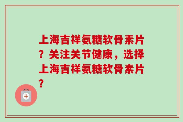 上海吉祥氨糖软骨素片？关注关节健康，选择上海吉祥氨糖软骨素片？