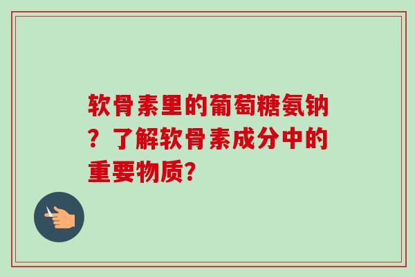 软骨素里的葡萄糖氨钠?了解软骨素成分中的重要物质? 软骨素里的葡萄糖氨钠?了解软骨素成分中的重要物质?