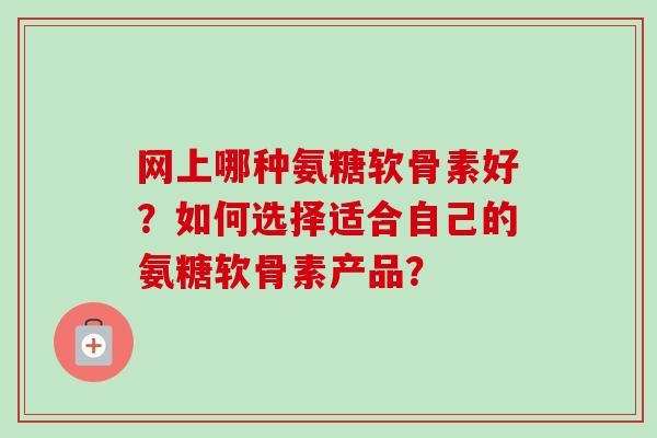 网上哪种氨糖软骨素好?如何选择适合自己的氨糖软骨素产品? 网上哪种氨糖软骨素好?如何选择适合自己的氨糖软骨素产品?