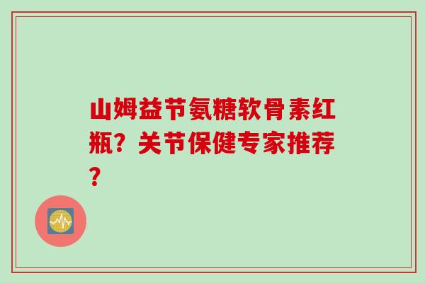 山姆益节氨糖软骨素红瓶？关节保健专家推荐？