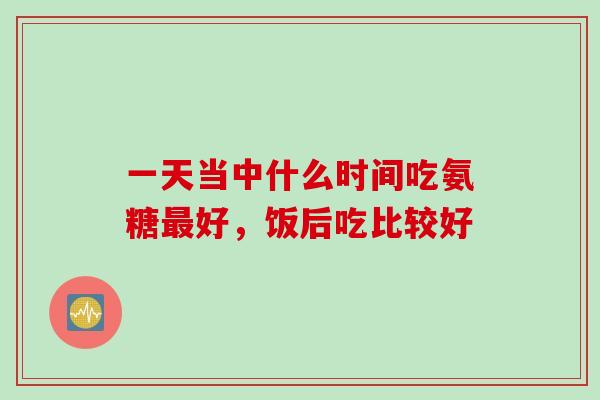 一天当中什么时间吃氨糖最好，饭后吃比较好