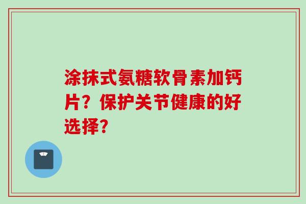 涂抹式氨糖软骨素加钙片?保护关节健康的好选择? 涂抹式氨糖软骨素加钙片?保护关节健康的好选择?
