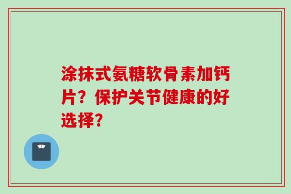 涂抹式氨糖软骨素加钙片？保护关节健康的好选择？