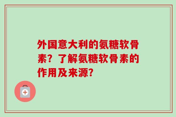 外国意大利的氨糖软骨素？了解氨糖软骨素的作用及来源？