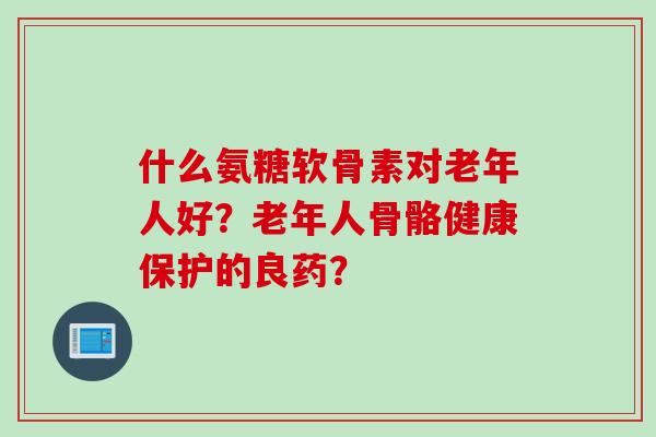 什么氨糖软骨素对老年人好?老年人骨骼健康保护的良药? 什么氨糖软骨素对老年人好?老年人骨骼健康保护的良药?