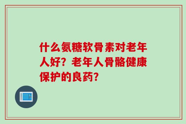 什么氨糖软骨素对老年人好？老年人骨骼健康保护的良药？