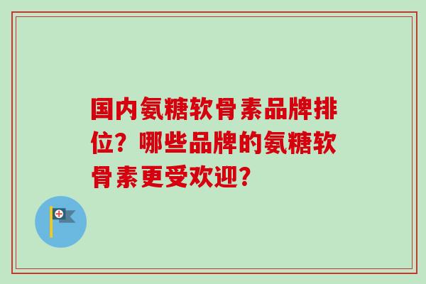 国内氨糖软骨素品牌排位？哪些品牌的氨糖软骨素更受欢迎？