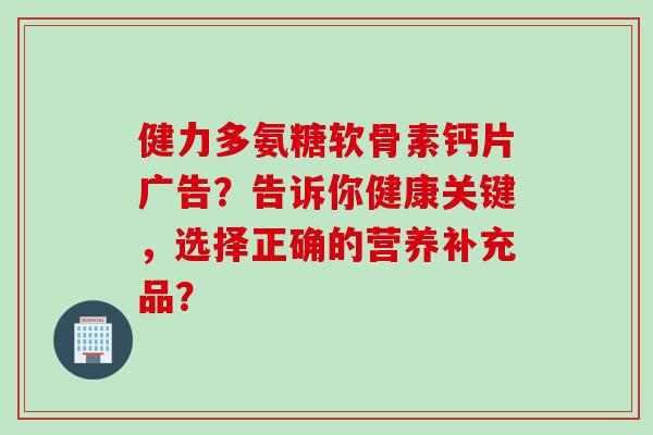 健力多氨糖软骨素钙片广告？告诉你健康关键，选择正确的营养补充品？