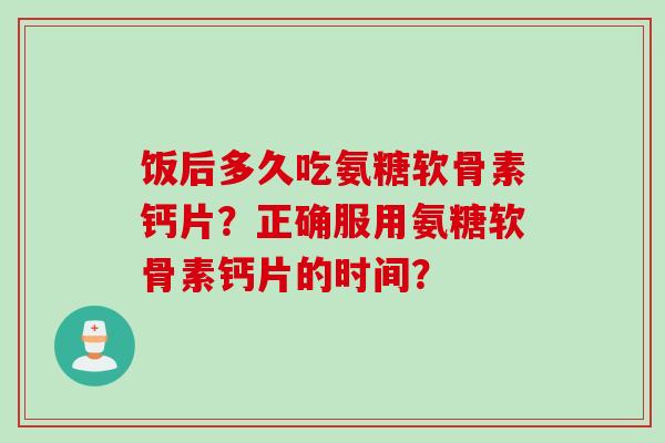 饭后多久吃氨糖软骨素钙片?正确服用氨糖软骨素钙片的时间? 饭后多久吃氨糖软骨素钙片?正确服用氨糖软骨素钙片的时间?