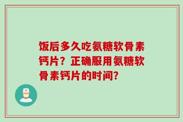 饭后多久吃氨糖软骨素钙片？正确服用氨糖软骨素钙片的时间？