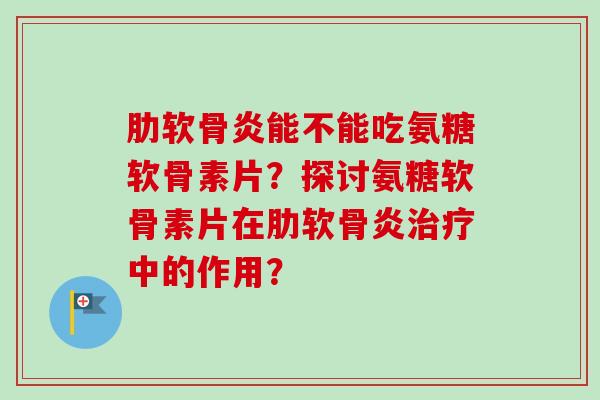 肋软骨炎能不能吃氨糖软骨素片？探讨氨糖软骨素片在肋软骨炎治疗中的作用？