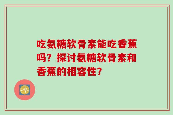 吃氨糖软骨素能吃香蕉吗？探讨氨糖软骨素和香蕉的相容性？