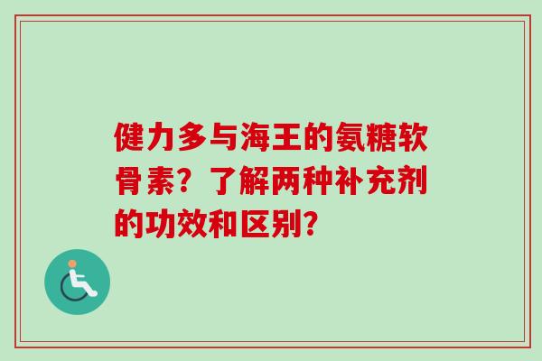 健力多与海王的氨糖软骨素？了解两种补充剂的功效和区别？