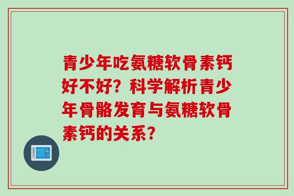 青少年吃氨糖软骨素钙好不好？科学解析青少年骨骼发育与氨糖软骨素钙的关系？