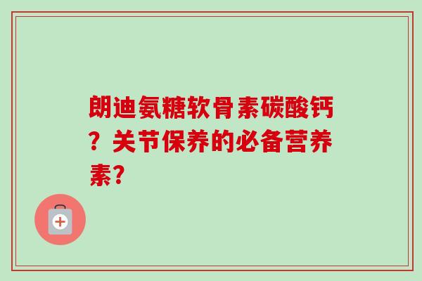 朗迪氨糖软骨素碳酸钙?关节保养的必备营养素? 朗迪氨糖软骨素碳酸钙?关节保养的必备营养素?