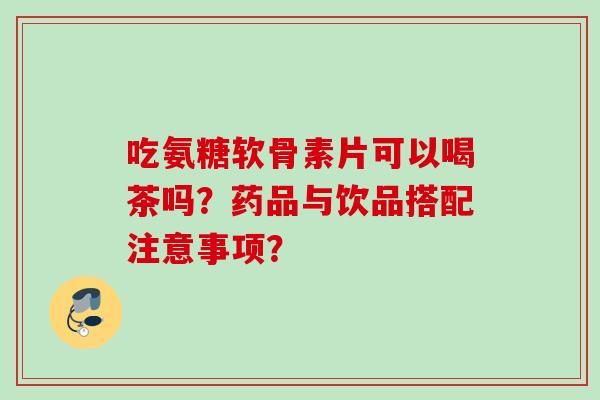 吃氨糖软骨素片可以喝茶吗？药品与饮品搭配注意事项？