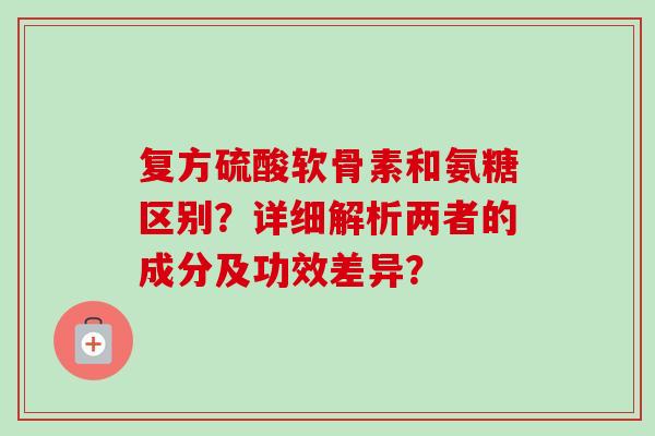 复方硫酸软骨素和氨糖区别？详细解析两者的成分及功效差异？