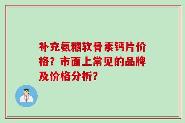 补充氨糖软骨素钙片价格？市面上常见的品牌及价格分析？