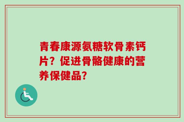 青春康源氨糖软骨素钙片？促进骨骼健康的营养保健品？