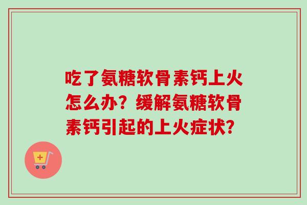 吃了氨糖软骨素钙上火怎么办？缓解氨糖软骨素钙引起的上火症状？