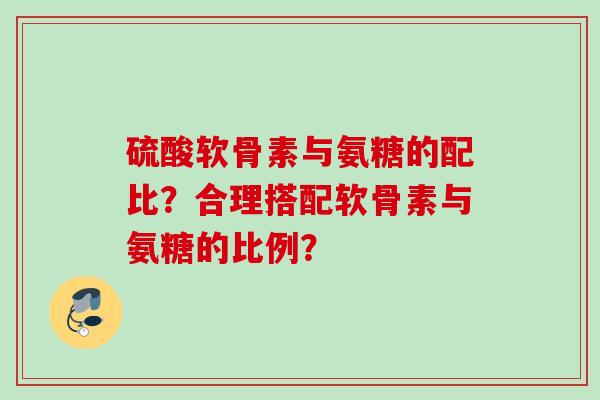 硫酸软骨素与氨糖的配比?合理搭配软骨素与氨糖的比例? 硫酸软骨素与氨糖的配比?合理搭配软骨素与氨糖的比例?