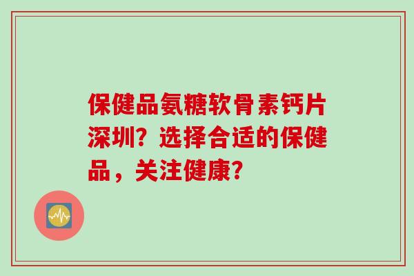 保健品氨糖软骨素钙片深圳?选择合适的保健品,关注健康? 保健品氨糖软骨素钙片深圳?选择合适的保健品,关注健康?
