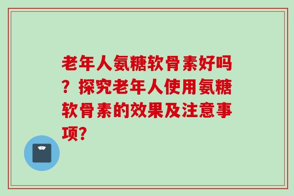 老年人氨糖软骨素好吗？探究老年人使用氨糖软骨素的效果及注意事项？