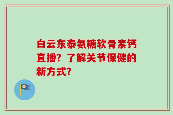 白云东泰氨糖软骨素钙直播？了解关节保健的新方式？