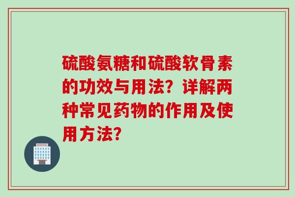 硫酸氨糖和硫酸软骨素的功效与用法？详解两种常见药物的作用及使用方法？