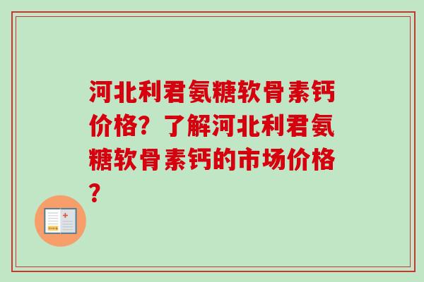 河北利君氨糖软骨素钙价格？了解河北利君氨糖软骨素钙的市场价格？