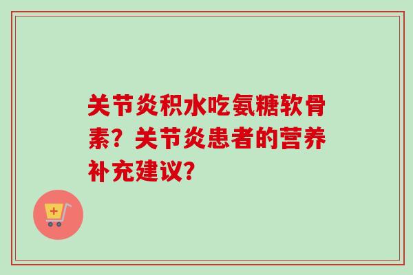 关节炎积水吃氨糖软骨素?关节炎患者的营养补充建议? 关节炎积水吃氨糖软骨素?关节炎患者的营养补充建议?