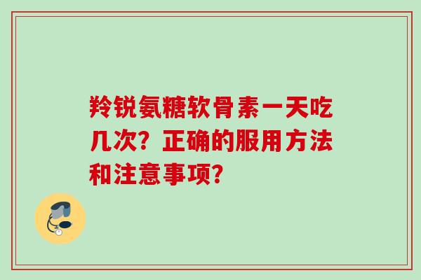 羚锐氨糖软骨素一天吃几次？正确的服用方法和注意事项？