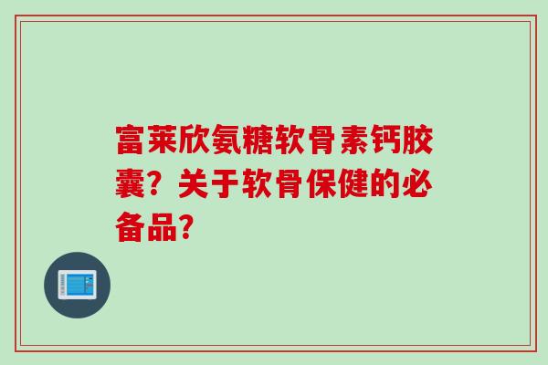 富莱欣氨糖软骨素钙胶囊?关于软骨保健的必备品? 富莱欣氨糖软骨素钙胶囊?关于软骨保健的必备品?