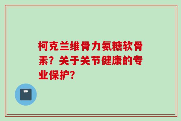 柯克兰维骨力氨糖软骨素?关于关节健康的专业保护? 柯克兰维骨力氨糖软骨素?关于关节健康的专业保护?