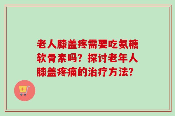 老人膝盖疼需要吃氨糖软骨素吗？探讨老年人膝盖疼痛的治疗方法？